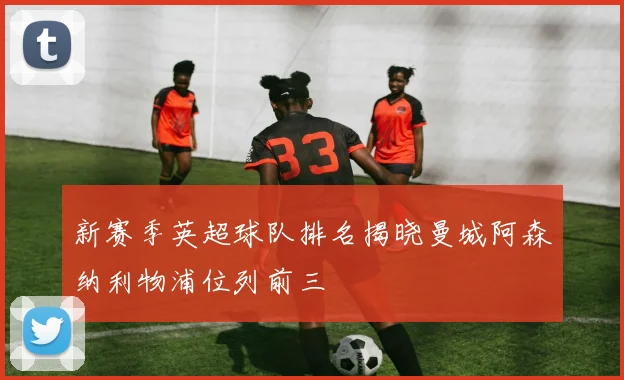 新赛季英超球队排名揭晓曼城阿森纳利物浦位列前三