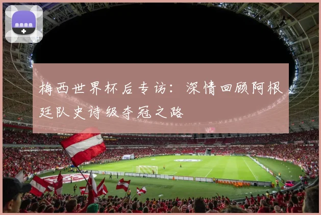 梅西世界杯后专访：深情回顾阿根廷队史诗级夺冠之路