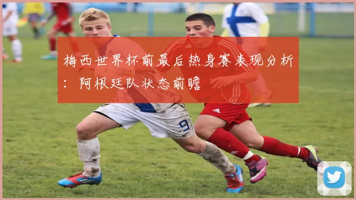 梅西世界杯前最后热身赛表现分析：阿根廷队状态前瞻