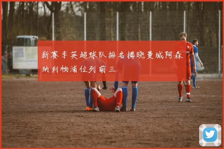 新赛季英超球队排名揭晓曼城阿森纳利物浦位列前三