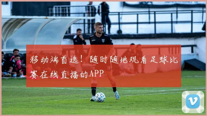 移动端首选！随时随地观看足球比赛在线直播的APP