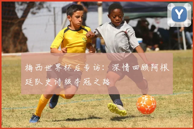 梅西世界杯后专访：深情回顾阿根廷队史诗级夺冠之路